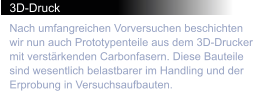 3D-Druck Nach umfangreichen Vorversuchen beschichten wir nun auch Prototypenteile aus dem 3D-Drucker mit verstärkenden Carbonfasern. Diese Bauteile sind wesentlich belastbarer im Handling und der Erprobung in Versuchsaufbauten.